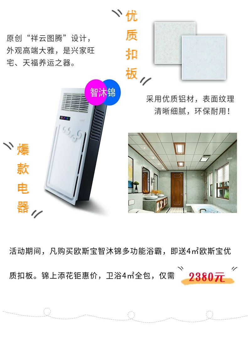 原創“祥云圖騰”設計，外觀高端大雅，是興家旺宅、天福養運之器。采用優質鋁材，表面紋理清晰細膩，環保耐用！爆款電器，活動期間，凡購買歐斯寶智沐錦多功能浴霸，即送4m2歐斯寶優質扣板，錦上添花鉅惠價，衛浴4m2全包，僅需“2380”